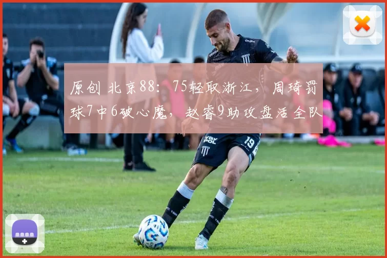 原创 北京88：75轻取浙江，周琦罚球7中6破心魔，赵睿9助攻盘活全队