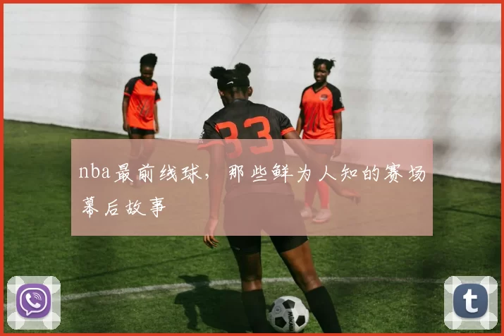 nba最前线球,那些鲜为人知的赛场幕后故事