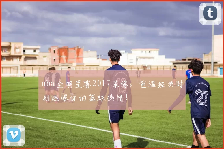 nba全明星赛2017录像，重温经典时刻燃爆你的篮球热情！