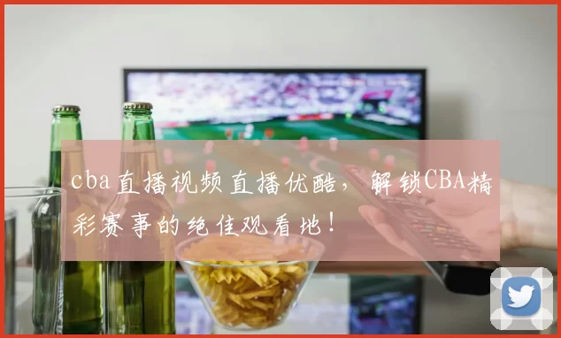 cba直播视频直播优酷，解锁CBA精彩赛事的绝佳观看地！