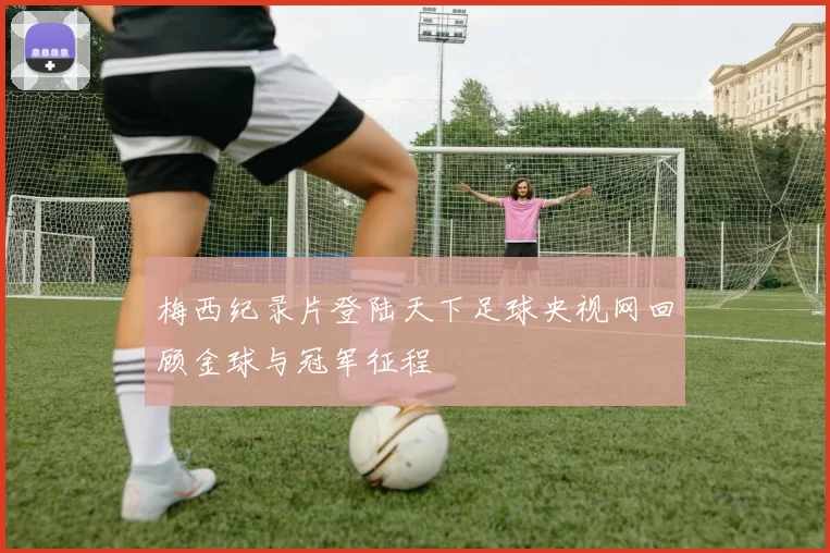 梅西纪录片登陆天下足球央视网回顾金球与冠军征程