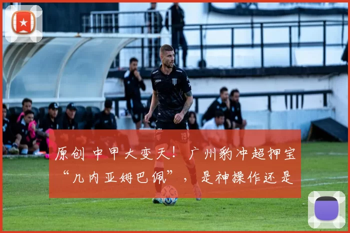 原创 中甲大变天！广州豹冲超押宝“几内亚姆巴佩”，是神操作还是大冒险？