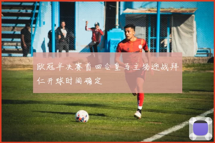 欧冠半决赛首回合皇马主场迎战拜仁开球时间确定