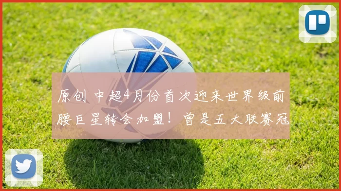 原创 中超4月份首次迎来世界级前腰巨星转会加盟！曾是五大联赛冠军豪门核心，值得期待