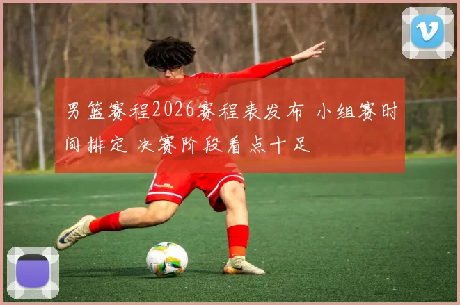 男篮赛程2026赛程表发布 小组赛时间排定 决赛阶段看点十足