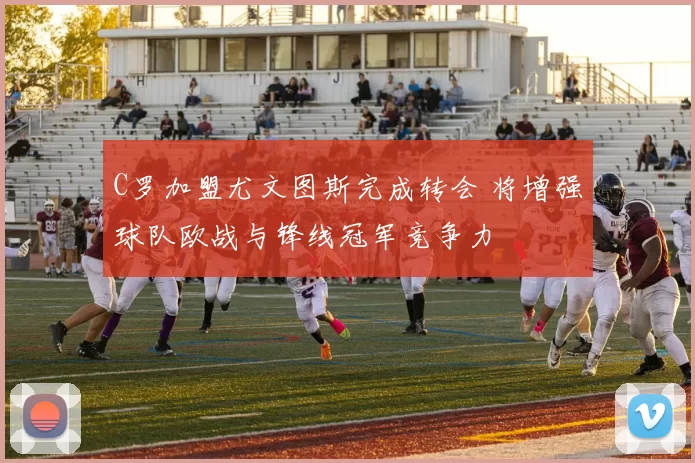 C罗加盟尤文图斯完成转会 将增强球队欧战与锋线冠军竞争力