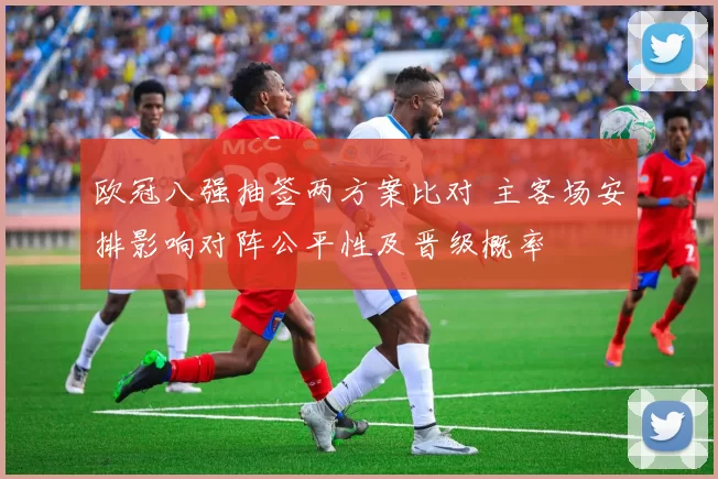 欧冠八强抽签两方案比对 主客场安排影响对阵公平性及晋级概率