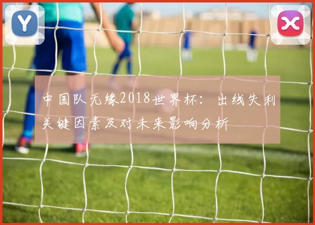 中国队无缘2018世界杯：出线失利关键因素及对未来影响分析