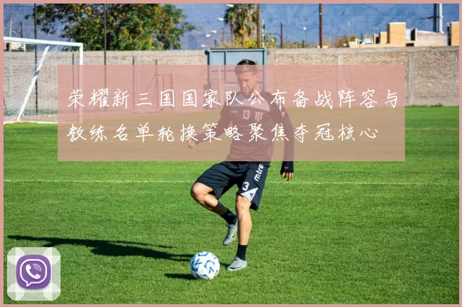 荣耀新三国国家队公布备战阵容与教练名单轮换策略聚焦夺冠核心