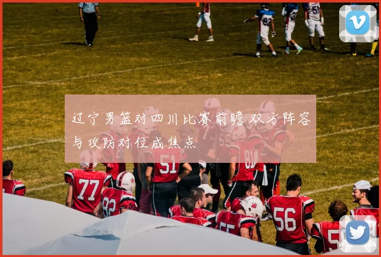 辽宁男篮对四川比赛前瞻 双方阵容与攻防对位成焦点