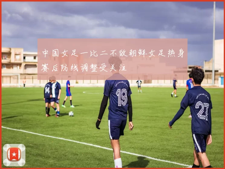 中国女足一比二不敌朝鲜女足热身赛后防线调整受关注
