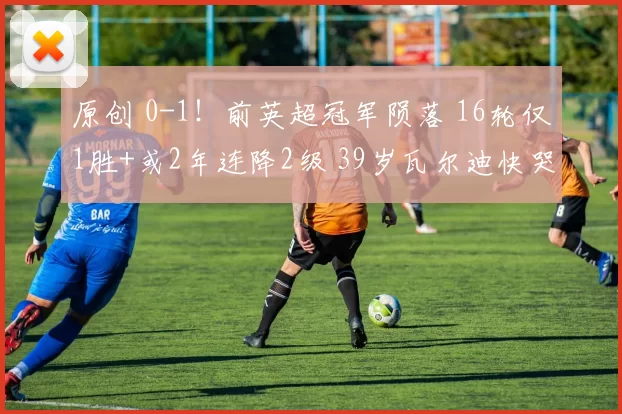 原创 0-1！前英超冠军陨落 16轮仅1胜+或2年连降2级 39岁瓦尔迪快哭了